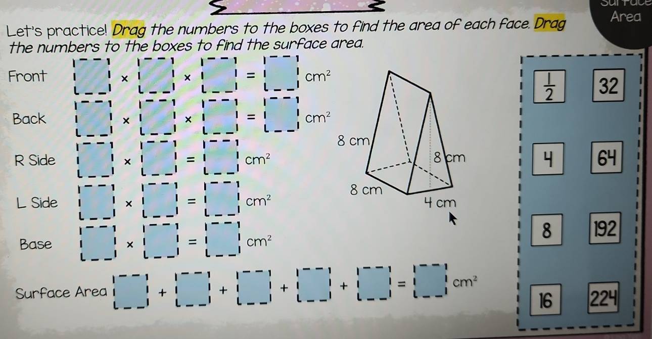 Sunt
Area
Let's practice! Drag the numbers to the boxes to find the area of each face. Drag
the numbers to the boxes to find the surface area.
Front beginvmatrix --1&|&□^(□)cm^(2--1 |&|&|&|&□)&--1 --1&1|& |&|-1&|&cm^(2&)
 1/2  32
Back □ * □ * □ =1&|* □^(--1) * □^(--1)=□^(--1)_lcm^2
R Side □ * □ =□ cm^2 64
L Side □ * beginvmatrix --□ &|&|-1| |□ | |--1|=beginvmatrix --1 1&1 L--1endvmatrix cm^2
Base □ * □ =□ cm^2
8 192
Surface Area □ +□ |+beginvmatrix --1□ |+|□ |+|□ |+|□ |+|□ |=□ |+|□ |=□ |+|□ |=
16 224