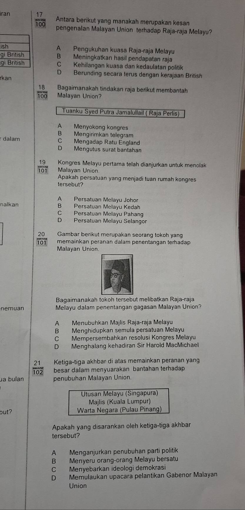 iran 17
100
Antara berikut yang manakah merupakan kesan
pengenalan Malayan Union terhadap Raja-raja Melayu?
iA Pengukuhan kuasa Raja-raja Melayu
g B Meningkatkan hasil pendapatan raja
g C Kehilangan kuasa dan kedaulatan politik
D Berunding secara terus dengan kerajaan British
rkan
18 Bagaimanakah tindakan raja berikut membantah
100 Malayan Union?
Tuanku Syed Putra Jamalullail ( Raja Perlis)
A Menyokong kongres
B Mengirimkan telegram
r dalam C Mengadap Ratu England
D Mengutus surat bantahan
19 Kongres Melayu pertama telah dianjurkan untuk menolak
Malayan Union.
230°
Apakah persatuan yang menjadi tuan rumah kongres
tersebut?
A Persatuan Melayu Johor
nalkan B Persatuan Melayu Kedah
C Persatuan Melayu Pahang
D Persatuan Melayu Selangor
20 Gambar berikut merupakan seorang tokoh yang
101 memainkan peranan dalam penentangan terhadap
Malayan Union.
Bagaimanakah tokoh tersebut melibatkan Raja-raja
nemuan Melayu dalam penentangan gagasan Malayan Union?
A Menubuhkan Majlis Raja-raja Melayu
B Menghidupkan semula persatuan Melayu
C Mempersembahkan resolusi Kongres Melayu
D Menghalang kehadiran Sir Harold MacMichael
21 Ketiga-tiga akhbar di atas memainkan peranan yang
102 besar dalam menyuarakan bantahan terhadap
ua bulan penubuhan Malayan Union.
but? 
Apakah yang disarankan oleh ketiga-tiga akhbar
tersebut?
A Menganjurkan penubuhan parti politik
B Menyeru orang-orang Melayu bersatu
C Menyebarkan ideologi demokrasi
D Memulaukan upacara pelantikan Gabenor Malayan
Union