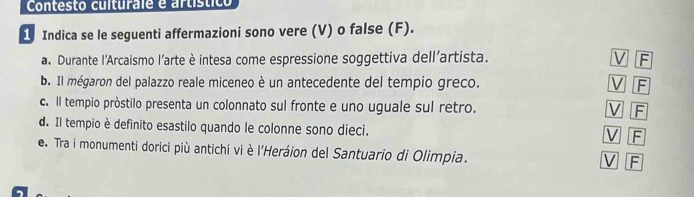 Contesto culturale e artístico
1. Indica se le seguenti affermazioni sono vere (V) o false (F).
a. Durante l'Arcaismo l'arte è intesa come espressione soggettiva dell'artista. V F
b. Il mégaron del palazzo reale miceneo è un antecedente del tempio greco. V F
c. Il tempio pròstilo presenta un colonnato sul fronte e uno uguale sul retro. V F
d. Il tempio è definito esastilo quando le colonne sono dieci. F
V
e. Tra i monumenti dorici più antichi vi è l'Heráion del Santuario di Olimpia.
V F