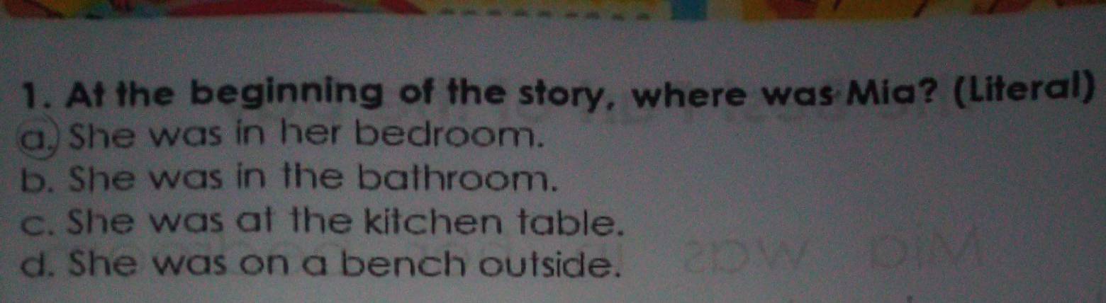 At the beginning of the story, where was Mia? (Literal)
a. She was in her bedroom.
b. She was in the bathroom.
c. She was at the kitchen table.
d. She was on a bench outside.