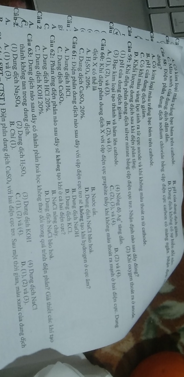 A. Có kim loại màu trắng bạc bám trên cathode. B. pH của dung địch giám.
( C. Màu xanh của dung dịch đặm dẫn,
Câu
D. Dung dịch không có sự biến đổi năo
Câu 58: Điện phân dụng dịch sodium chloride bằng cặp điện cực carbon có màng ngăn. Nhân qua 
đúng?
Câu A. Có kim loại màu trắng bạc bám trên cathode
B. pH của dung dịch giảm.
C. Có khí màu vàng lục sinh ra từ cực anode và khí không màu thoát ra từ cathode.
D. Khối lượng dung dịch sau khi điện phân tăng.
Câu  Câu 59: Khi điện phân dung dịch silver nitrate bằng cặp điện cực trơ. Nhận định nào sau đây đùng?
(2) Khi oxygen thoát ra ở anode
(1) pH của dung dịch giảm.
(3) Bạc kim loại tạo thành và bám lên cathode. (4) Nồng độ Ag * tăng dần
C. (2), (3), và (4). D. (2) và (4).
Câu A. (1), (2), và (3). B. (2), và (3).
  Câu 60: Khi điện phân dung dịch X với cặp điện cực graphite thấy khí không màu thoát ra mạnh ở hai điện cực. Dung
( dịch X có thể là B. Nước cất.
 A. H_2SO_4 20%.
D. Dung dịch NaCl bão hoà.
( C. Dung dịch CuSO₄ 20%.
A Câu 61: Điện phân dung dịch nào sau đây với cặp diện cực trơ sẽ không tạo khí hydrogen ở cực âm?
B. Dung dịch NaOH
Câu A. Dung dịch HCl. D. Dung djch KCl.
gi C. Dung dịch CuSO₄.
A Câu 62: Phản ứng điện phân nào sau đây sẽ không tạo khí ở cả hai điện cực?
B. NaCl nóng chảy.
C. A. Dung dịch HCl 20%.
D. Dung dịch NaCl bão hoà.
A.  Câu 63: Dung dịch nào sau đây có thành phần hoá học không thay đổi trong quá trình điện phân? Giả thiết các khí tạo
Câu 2 C. Dung dịch KOH 20%.
C. thành không tan trong dung dịch.
Câu 2. (1) Dung dịch Na_2SO_4 (2) Dung dịch H_2SO_4 (3) Dung dịch KOH (4) Dung dịch NaCl
A. A. (1) và (3). B. Chi (1). C. (1), (2) và (4). D. (1), (2) và (3).
TST *  iện phân dung dịch CuSO_4 với hai điện cực trơ. Sau một thời gian, màu xanh của dung dịch