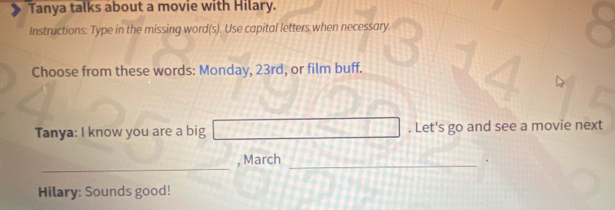 Tanya talks about a movie with Hilary. 
Instructions: Type in the missing word(s). Use capital letters when necessary. 
Choose from these words: Monday, 23rd, or film buff. 
Tanya: I know you are a big . Let's go and see a movie next 
_ 
, March_ 
Hilary: Sounds good!