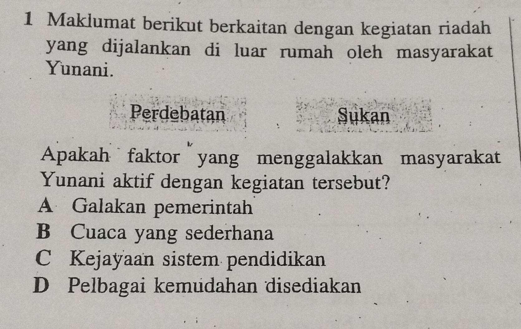 Maklumat berikut berkaitan dengan kegiatan riadah
yang dijalankan di luar rumah oleh masyarakat
Yunani.
Perdebatan
Sukan
Apakah faktor yang menggalakkan masyarakat
Yunani aktif dengan kegiatan tersebut?
A Galakan pemerintah
B Cuaca yang sederhana
C Kejayaan sistem pendidikan
D Pelbagai kemudahan disediakan