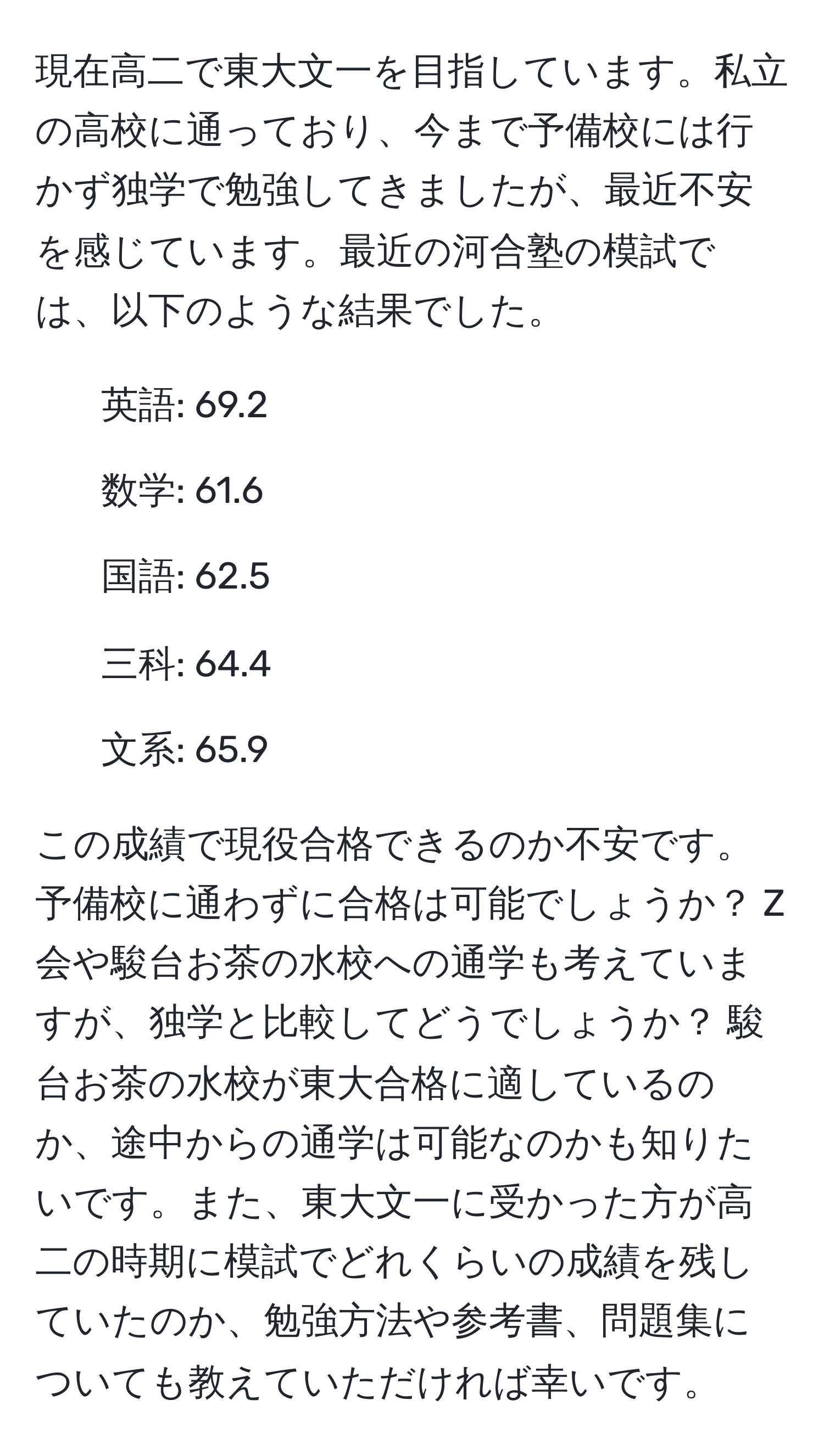 現在高二で東大文一を目指しています。私立の高校に通っており、今まで予備校には行かず独学で勉強してきましたが、最近不安を感じています。最近の河合塾の模試では、以下のような結果でした。  
- 英語: 69.2  
- 数学: 61.6  
- 国語: 62.5  
- 三科: 64.4  
- 文系: 65.9  

この成績で現役合格できるのか不安です。予備校に通わずに合格は可能でしょうか？ Z会や駿台お茶の水校への通学も考えていますが、独学と比較してどうでしょうか？ 駿台お茶の水校が東大合格に適しているのか、途中からの通学は可能なのかも知りたいです。また、東大文一に受かった方が高二の時期に模試でどれくらいの成績を残していたのか、勉強方法や参考書、問題集についても教えていただければ幸いです。