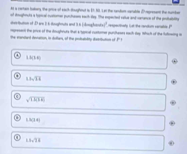 Al a certain bakery, the price of each doughnut is §1.80. Let the random variable D represent the number
of doughouts a lypical customer purchases each day. The expected value and variance of the probability
distribution of D are 2.6 doughouts and 3.6 (doughwate )^3 respectively. Let the randor veriable P
represent the price of the doughnuts that a typical custorner purchases each day. Which of the following is
the standard deviation, in dollars, of the probability diatribution of £
a 1.5(3.6)
A
o 1.5sqrt(3.6)
c sqrt(1.5(3.6))
0 1.5(2.6)
0 1.5sqrt(2.6)