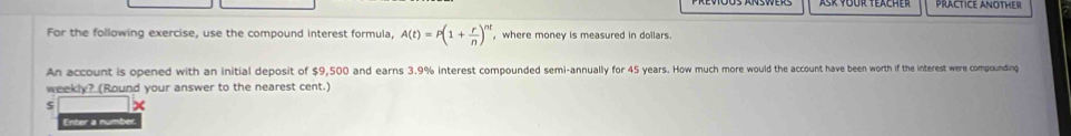 PRACTICE ANOTHER 
For the following exercise, use the compound interest formula, A(t)=P(1+ r/n )^nt , where money is measured in dollars. 
An account is opened with an initial deposit of $9,500 and earns 3.9% interest compounded semi-annually for 45 years. How much more would the account have been worth if the interest were compounding 
weekly? (Round your answer to the nearest cent.) 
x 
Enter a numbe