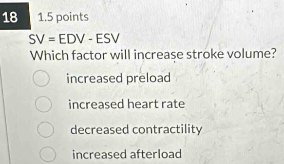 18 1.5 points
SV=EDV-ESV
Which factor will increase stroke volume?
increased preload
increased heart rate
decreased contractility
increased afterload