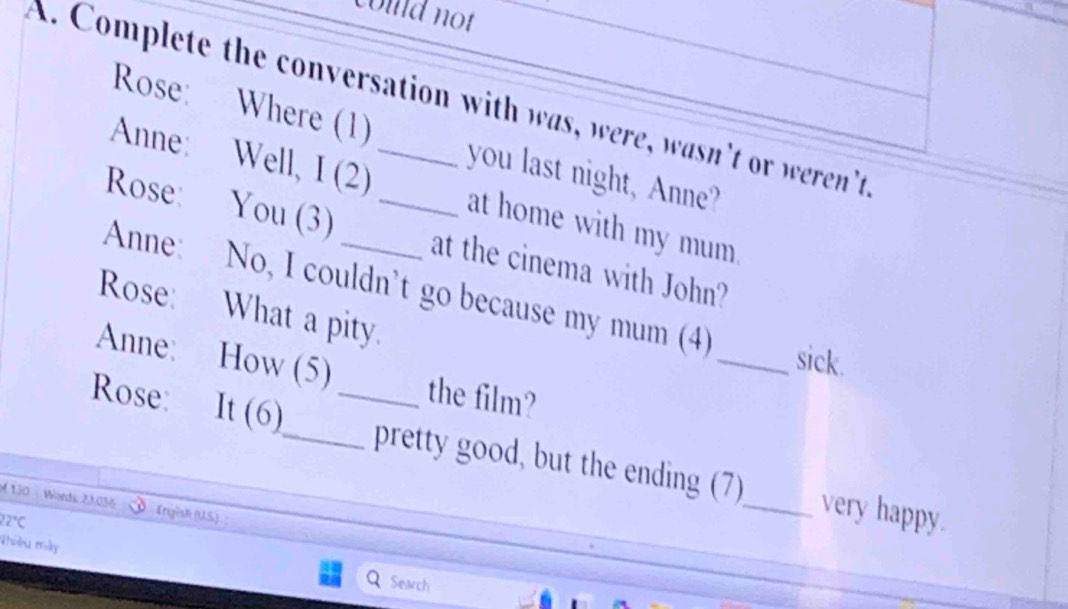 coud not 
A. Complete the conversation with was, were, wasn’t or weren't 
Rose: Where (1) you last night, Anne? 
Anne: Well, I (2) at home with my mum 
Rose: You (3) _at the cinema with John? 
Anne: No, I couldn't go because my mum (4) 
Rose: What a pity. 
_sick. 
Anne: How (5) the film? 
Rose: It (6)_ _pretty good, but the ending (7)_ very happy. 
4130 Wgeds: 23.056 Engisli (U.S.) 
2°C 
Nhiu mày Q Search