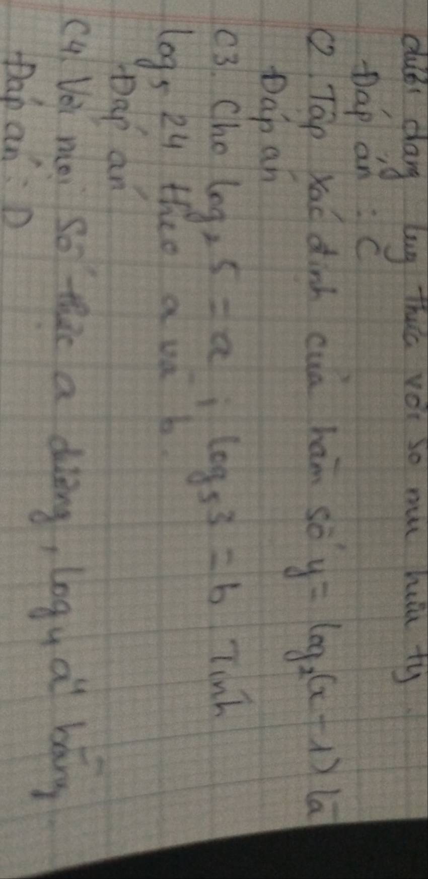 dubbi dag lug this vèi so mu huu ty 
pap an:C 
(2 Tap Xac dinh cua ham sò
y=log _2(x-1)(a
Dap an 
(3. Cho log _25=a_-1log _53=b Tinh
log _524 I thee a va b 
pDap an 
c4 Vei noi so thac a diling, log _4a^4 bǎng 
pap an:D