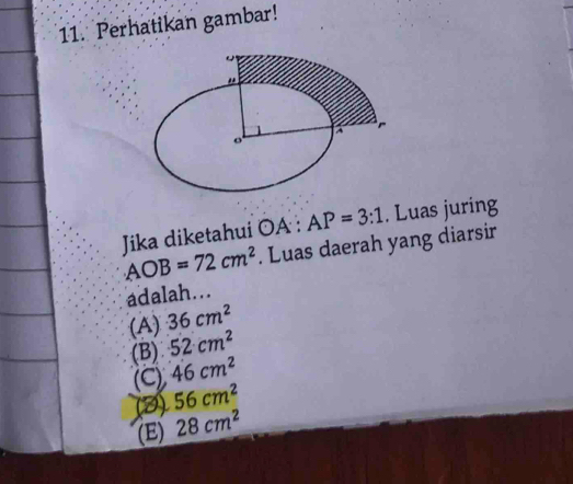 Perhatikan gambar!
Jika diketahui odot A:AP=3:1. Luas juring
AOB=72cm^2. Luas daerah yang diarsir
adalah...
(A) 36cm^2
(B) 52cm^2
(C) 46cm^2
(3) 56cm^2
(E) 28cm^2