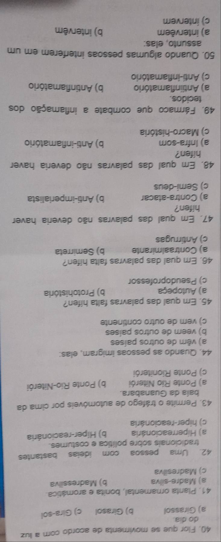 Flor que se movimenta de acordo com a luz
do dia.
a) Girassol b) Girasol c) Gira-sol
41. Planta ornamental, bonita e aromática.
a) Madre-silva b) Madressilva
c) Madresilva
42. Uma pessoa com ideias bastantes
tradicionais sobre política e costumes.
a) Hiperreacionária b) Híper-reacionária
c) hiper-reacionária
43. Permite o tráfego de automóveis por cima da
baía da Guanabara.
a) Ponte Río Niterói b) Ponte Rio-Niterói
c) Ponte Rioniterói
44. Quando as pessoas imigram, elas:
a) vêm de outros países
b) veem de outros países
c) vem de outro continente
45. Em qual das palavras falta hífen?
a) Autopeça b) Protohistória
c) Pseudoprofessor
46. Em qual das palavras falta hifen?
a) Contraalmirante b) Semirreta
c) Antirrugas
47. Em qual das palavras não deveria haver
hifen?
a) Contra-atacar b) Anti-imperialista
c) Semi-deus
48. Em qual das palavras não deveria haver
hifen?
a) Infra-som b) Anti-inflamatório
c) Macro-história
49. Fármaco que combate a inflamação dos
tecidos.
a) Antiinflamatório b) Antinflamatório
c) Anti-inflamatório
50. Quando algumas pessoas interferem em um
assunto, elas:
a) intervêem b) intervêm
c) interver