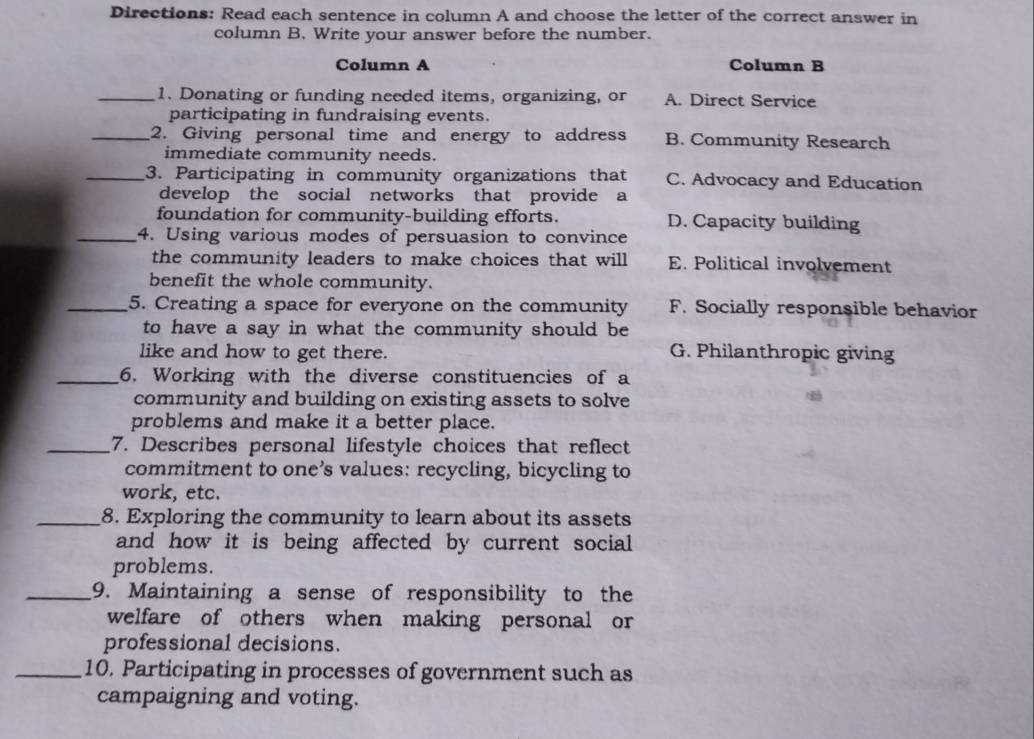 Directions: Read each sentence in column A and choose the letter of the correct answer in
column B. Write your answer before the number.
Column A Column B
_1. Donating or funding needed items, organizing, or A. Direct Service
participating in fundraising events.
_2. Giving personal time and energy to address B. Community Research
immediate community needs.
_3. Participating in community organizations that C. Advocacy and Education
develop the social networks that provide a
foundation for community-building efforts. D. Capacity building
_4. Using various modes of persuasion to convince
the community leaders to make choices that will E. Political involvement
benefit the whole community.
_5. Creating a space for everyone on the community F. Socially responsible behavior
to have a say in what the community should be
like and how to get there. G. Philanthropic giving
_6. Working with the diverse constituencies of a
community and building on existing assets to solve
problems and make it a better place.
_7. Describes personal lifestyle choices that reflect
commitment to one’s values: recycling, bicycling to
work, etc.
_8. Exploring the community to learn about its assets
and how it is being affected by current social
problems.
_9. Maintaining a sense of responsibility to the
welfare of others when making personal or
professional decisions.
_10. Participating in processes of government such as
campaigning and voting.