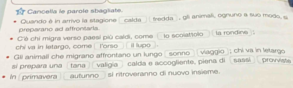 Cancella le parole sbagliate. 
Quando è in arrivo la stagione calda fredda , gli animali, ognuno a suo modo, s 
preparano ad affrontaria. 
C'è chí migra verso paesí più caldi, come Io scoiattolo a rondine 
chi va in letargo, come I'orso il lupo 
Gli animali che migrano affrontano un lungo sonno viaggio ); chi va in letargo 
si prepara una tana valigia calda e accogliente, piena di sassi provviste 
In primavera autunno si ritroveranno di nuovo insieme.