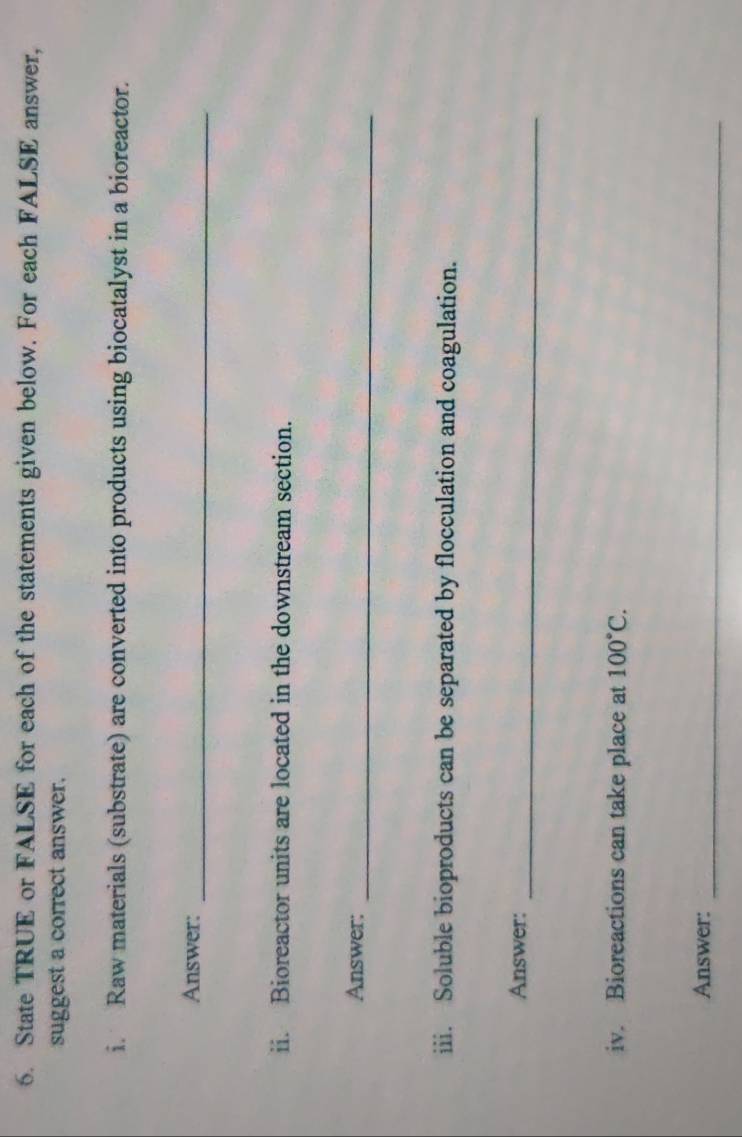 State TRUE or FALSE for each of the statements given below. For each FALSE answer, 
suggest a correct answer. 
i. Raw materials (substrate) are converted into products using biocatalyst in a bioreactor. 
Answer:_ 
ii. Bioreactor units are located in the downstream section. 
_ 
Answer: 
iii. Soluble bioproducts can be separated by flocculation and coagulation. 
Answer: 
_ 
iv. Bioreactions can take place at 100°C. 
Answer:_