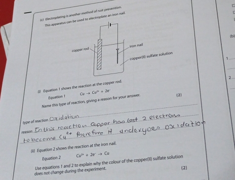 Electroplating is another method of rust prevention. 
This apparo electroplate an kron nail. 
(b) 
_1 
_ 
2 
_ 
(i) Equation 1 shows the reaction at the copper rod. 
Equation T 
_ 
Name this type of reaction, giving a reason for your answer. Cuto Cu^(2+)+2e^- (2] 
_ 
_ 
type of reaction 
reason 
(1) Equation 2 shows the reaction at the iron nail. 
Equation 2 Cu^(2+)+2e^-to Cu
Use equations 1 and 2 to explain why the colour of the copper(II) sulfate solution 
does not change during the experiment. (2)