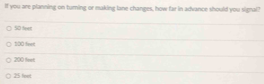 If you are planning on turning or making lane changes, how far in advance should you signal?
50 feet
100 feet
200 feet
25 feet