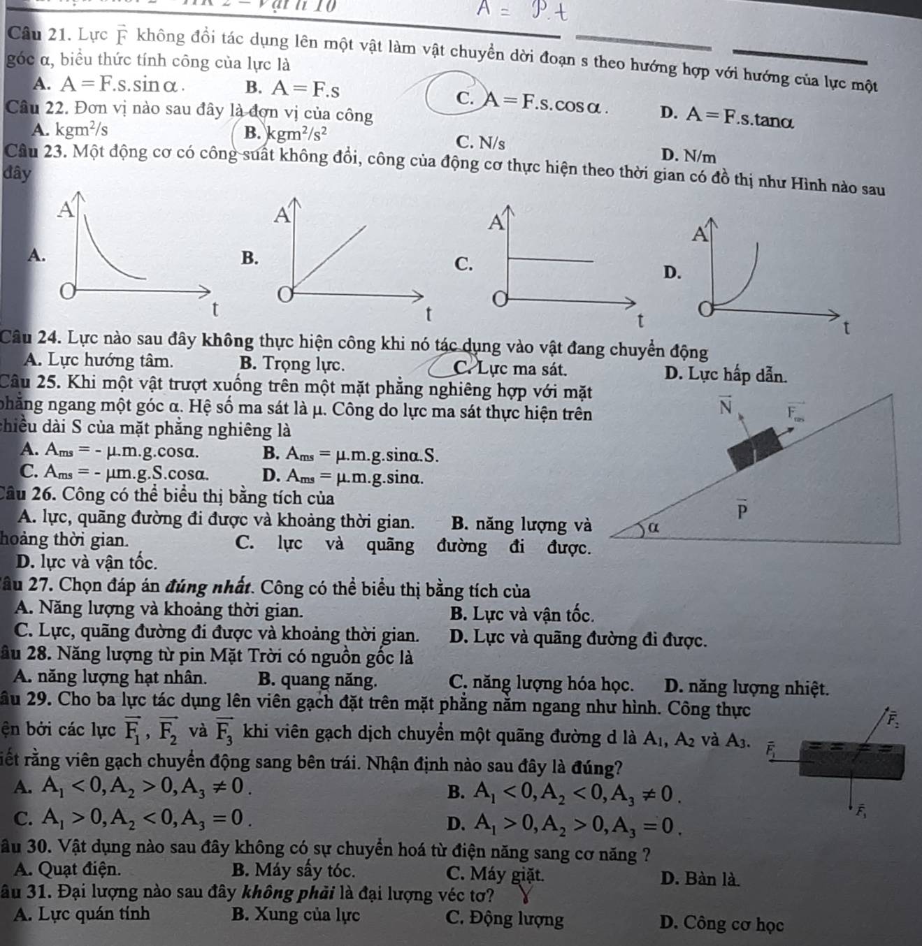 Lực vector F không đồi tác dụng lên một vật làm vật chuyển dời đoạn s theo hướng hợp với hướng của lực một
góc α, biểu thức tính công của lực là
A. A=F.s.sinα. B. A=F.s
C. A=F.s. cos α .
Câu 22. Đơn vị nào sau đây là đơn vị của công D. A=F..s.tanα
A. kgm^2/s B. kgm^2/s^2 C. N/s D. N/m
Câu 23. Một động cơ có công suất không đồi, công của động cơ thực hiện theo thời gian có đồ thị như Hình nào sau
đây
A
A
B.
C.
D.
t
Câu 24. Lực nào sau đây không thực hiện công khi nó tác dụng vào vật đang chuyển động
A. Lực hướng tâm. B. Trọng lực. C. Lực ma sát. D. Lực hấp dẫn.
Câu 25. Khi một vật trượt xuống trên một mặt phẳng nghiêng hợp với mặt
nhăng ngang một góc α. Hệ số ma sát là μ. Công do lực ma sát thực hiện trên
vector N vector F_nes
chiều dài S của mặt phẳng nghiêng là
A. A_ms=-mu .m.g.cos alpha . B. A_ms=mu .m.g sin alpha .S
C. A_ms=-mu m.g.S.cos alpha . D. A_ms=mu .m.g.si nα.
Cầu 26. Công có thể biểu thị bằng tích của
overline P
A. lực, quãng đường đi được và khoảng thời gian. B. năng lượng và α
hoảng thời gian. C. lực và quāng đường đi được.
D. lực và vận tốc.
2ầu 27. Chọn đáp án đúng nhất. Công có thể biểu thị bằng tích của
A. Năng lượng và khoảng thời gian. B. Lực và vận tốc.
C. Lực, quãng đường đi được và khoảng thời gian. D. Lực và quãng đường đi được.
ầu 28. Năng lượng từ pin Mặt Trời có nguồn gốc là
A. năng lượng hạt nhân. B. quang năng. C. năng lượng hóa học. D. năng lượng nhiệt.
ầu 29. Cho ba lực tác dụng lên viên gạch đặt trên mặt phẳng nằm ngang như hình. Công thực
ện bởi các lực vector F_1,vector F_2 và vector F_3 khi viên gạch dịch chuyển một quãng đường d là A_1,A_2 và A_3.
rết rằng viên gạch chuyển động sang bên trái. Nhận định nào sau đây là đúng?
A. A_1<0,A_2>0,A_3!= 0. B. A_1<0,A_2<0,A_3!= 0.
C. A_1>0,A_2<0,A_3=0. D. A_1>0,A_2>0,A_3=0.
ầu 30. Vật dụng nào sau đây không có sự chuyển hoá từ điện năng sang cơ năng ?
A. Quạt điện. B. Máy sấy tóc. C. Máy giặt. D. Bàn là
âu 31. Đại lượng nào sau đây không phải là đại lượng véc tơ?
A. Lực quán tính B. Xung của lực C. Động lượng D. Công cơ học