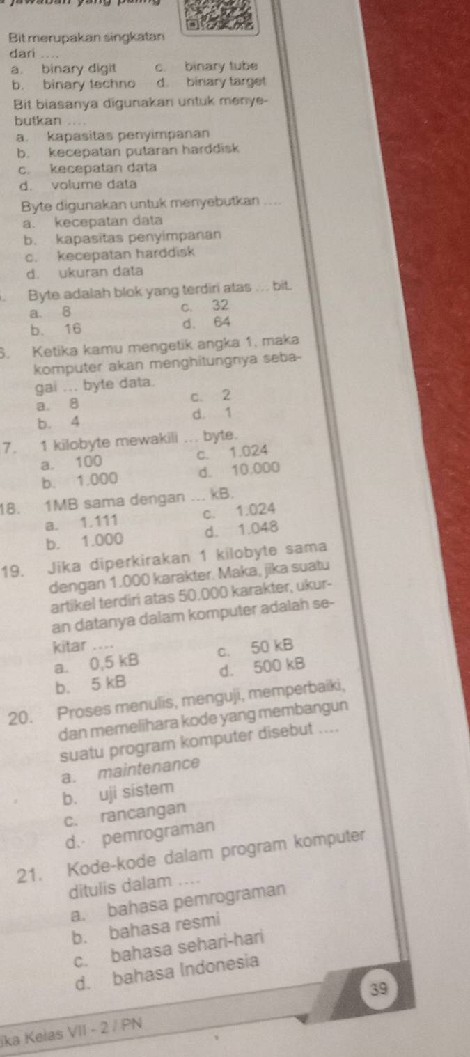 Bit merupakan singkatan
dari .
a. binary digit c. binary tube
b. binary techno d. binary target
Bit biasanya digunakan untuk menye-
butkan ...
a. kapasitas penyimpanan
b. kecepatan putaran harddisk
c. kecepatan data
d. volume data
Byte digunakan untuk menyebutkan_
a. kecepatan data
b. kapasitas penyimpanan
c. kecepatan harddisk
d. ukuran data
Byte adalah blok yang terdiri atas . . . bit.
a. 8 c. 32
b. 16 d. 64
6. Ketika kamu mengetik angka 1, maka
komputer akan menghitungnya seba-
gai ... byte data.
a. 8 c. 2
b. 4 d. 1
7. 1 kilobyte mewakili _byte.
a. 100 c. 1.024
b. 1.000 d. 10.000
18. 1MB sama dengan ... kB.
a. 1.111 c. 1.024
b. 1.000 d. 1.048
19. Jika diperkirakan 1 kilobyte sama
dengan 1.000 karakter. Maka, jika suatu
artikel terdiri atas 50.000 karakter, ukur-
an datanya dalam komputer adalah se-
kitar ....
a. 0,5 kB c. 50 kB
b. 5 kB d. 500 kB
20. Proses menulis, menguji, memperbaiki,
dan memelihara kode yang membangun
suatu program komputer disebut ....
a. maintenance
b. uji sistem
c. rancangan
d. pemrograman
21. Kode-kode dalam program komputer
ditulis dalam ....
a. bahasa pemrograman
b. bahasa resmi
c. bahasa sehari-hari
d. bahasa Indonesia
ika Kelas VII - 2 / PN 39