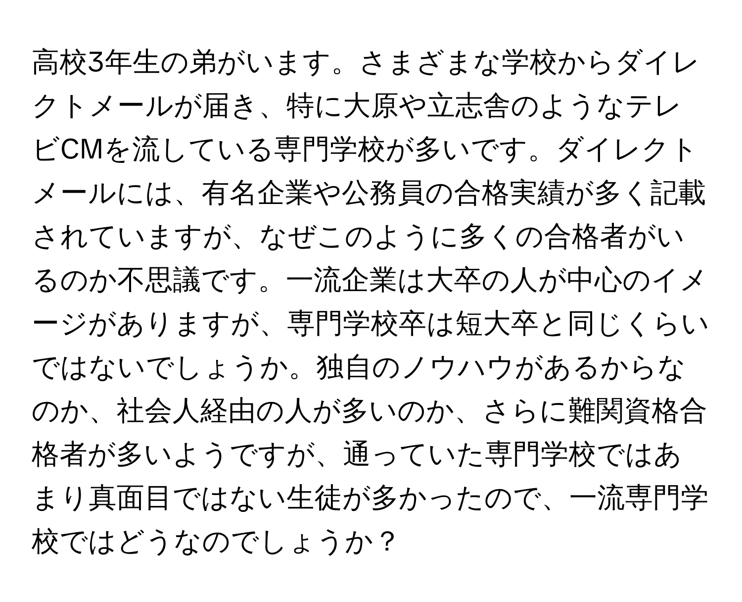 高校3年生の弟がいます。さまざまな学校からダイレクトメールが届き、特に大原や立志舎のようなテレビCMを流している専門学校が多いです。ダイレクトメールには、有名企業や公務員の合格実績が多く記載されていますが、なぜこのように多くの合格者がいるのか不思議です。一流企業は大卒の人が中心のイメージがありますが、専門学校卒は短大卒と同じくらいではないでしょうか。独自のノウハウがあるからなのか、社会人経由の人が多いのか、さらに難関資格合格者が多いようですが、通っていた専門学校ではあまり真面目ではない生徒が多かったので、一流専門学校ではどうなのでしょうか？