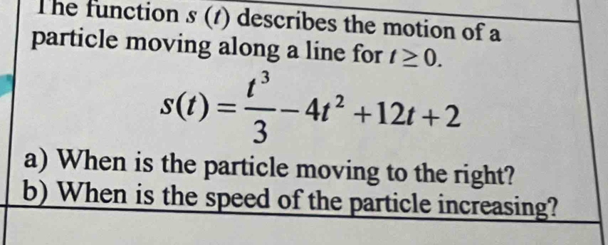 The function s (1) describes the motion of a 
particle moving along a line for t≥ 0.
s(t)= t^3/3 -4t^2+12t+2
a) When is the particle moving to the right? 
b) When is the speed of the particle increasing?