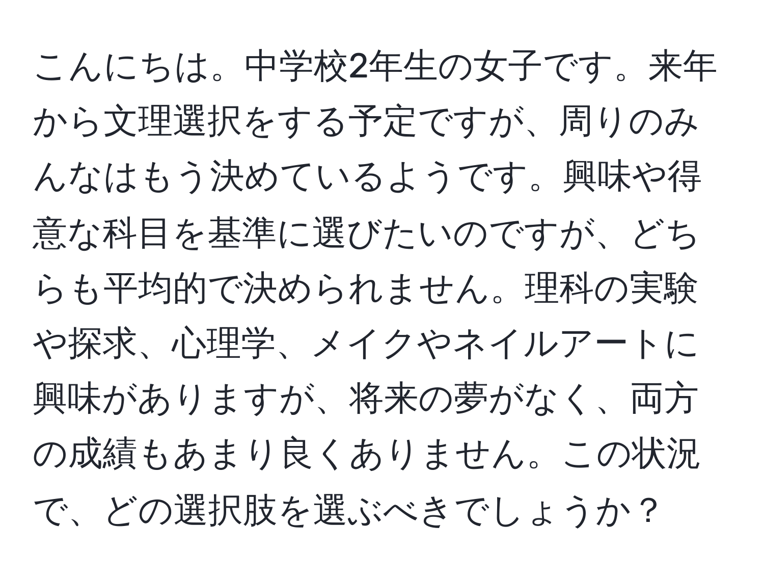 こんにちは。中学校2年生の女子です。来年から文理選択をする予定ですが、周りのみんなはもう決めているようです。興味や得意な科目を基準に選びたいのですが、どちらも平均的で決められません。理科の実験や探求、心理学、メイクやネイルアートに興味がありますが、将来の夢がなく、両方の成績もあまり良くありません。この状況で、どの選択肢を選ぶべきでしょうか？