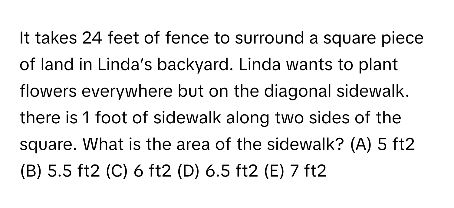 It takes 24 feet of fence to surround a square piece of land in Linda’s backyard. Linda wants to plant flowers everywhere but on the diagonal sidewalk. there is 1 foot of sidewalk along two sides of the square. What is the area of the sidewalk? (A) 5 ft2 (B) 5.5 ft2 (C) 6 ft2 (D) 6.5 ft2 (E) 7 ft2