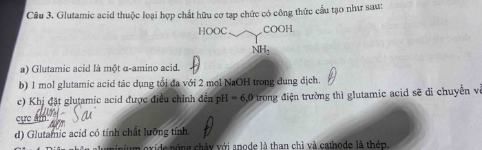 Glutamic acid thuộc loại hợp chất hữu cơ tạp chức có công thức cấu tạo như sau:
a) Glutamic acid là một α-amino acid.
b) 1 mol glutamic acid tác dụng tối đa với 2 mol NaOH trong dung dịch.
c) Khị đặt glutamic acid được điều chỉnh đến pH =6,0 trong điện trường thì glutamic acid sẽ di chuyền về
cực âm
d) Glutamic acid có tính chất lưỡng tính.
um oxide nóng chảy với anode là than chì và cathode là thép.