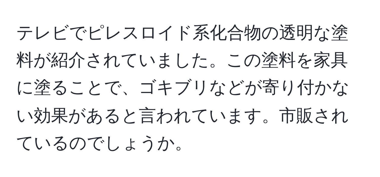 テレビでピレスロイド系化合物の透明な塗料が紹介されていました。この塗料を家具に塗ることで、ゴキブリなどが寄り付かない効果があると言われています。市販されているのでしょうか。