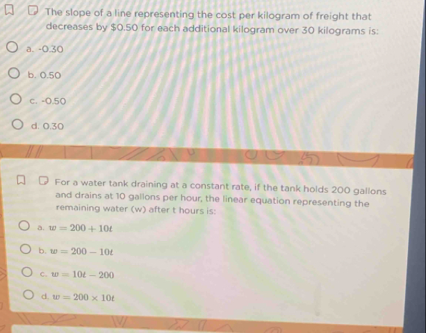 The slope of a line representing the cost per kilogram of freight that
decreases by $0.50 for each additional kilogram over 30 kilograms is:
a. -0.30
b. 0.50
c. -0,50
d. 0.30
For a water tank draining at a constant rate, if the tank holds 200 gallons
and drains at 10 gallons per hour, the linear equation representing the
remaining water (w) after t hours is:
a. w=200+10t
b. w=200-10t
C. w=10t-200
d. w=200* 10t