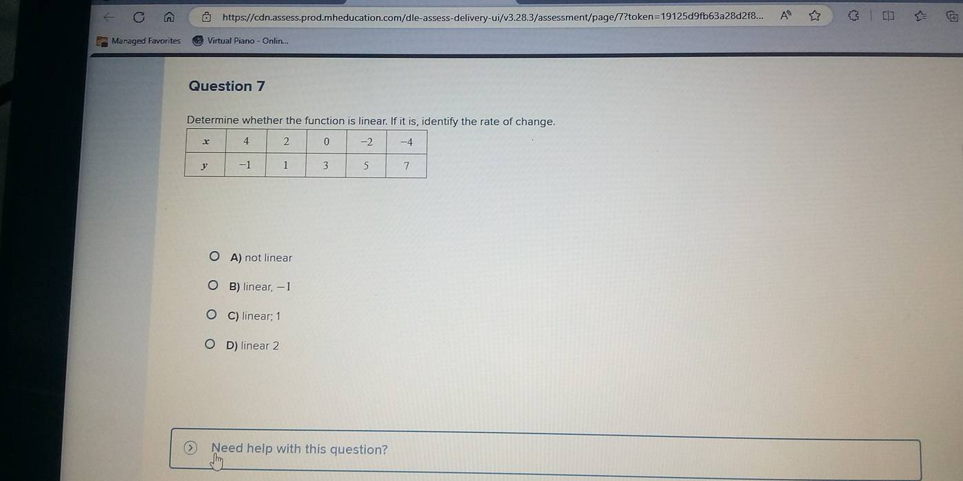 https://cdn.assess.prod.mheducation.com/dle-assess-delivery-ui/v3.28.3/assessment/page/7?token=19125d9fb63a28d2f8... A^0 C 
Managed Favorites Virtual Piano - Onlin...
Question 7
Determine whether the function is linear. If it is, identify the rate of change.
A) not linear
B) linear, -1
C) linear; 1
D) linear 2
Need help with this question?