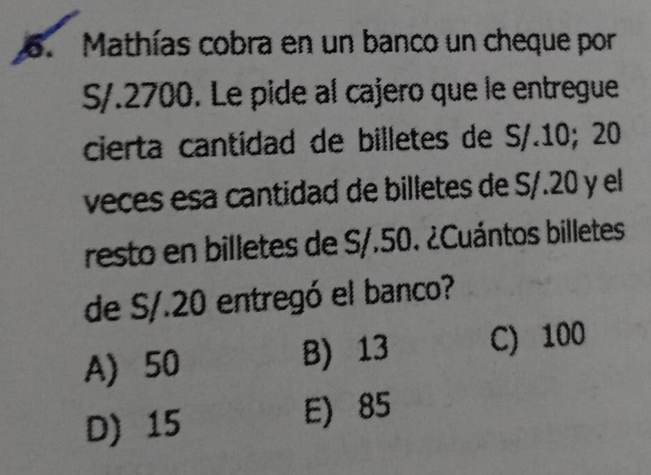 Mathías cobra en un banco un cheque por
S/.2700. Le pide al cajero que le entregue
cierta cantidad de billetes de S/.10; 20
veces esa cantidad de billetes de S/.20 y el
resto en billetes de S/.50. ¿Cuántos billetes
de S/.20 entregó el banco?
A 50 B) 13 C) 100
D) 15
E 85