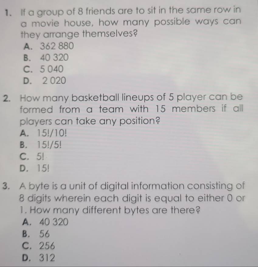 If a group of 8 friends are to sit in the same row in
a movie house, how many possible ways can
they arrange themselves?
A. 362 880
B. 40 320
C. 5 040
D. 2 020
2. How many basketball lineups of 5 player can be
formed from a team with 15 members if all
players can take any position?
A. 15!/10!
B. 15!/5!
C. 5!
D. 15!
3. A byte is a unit of digital information consisting of
8 digits wherein each digit is equal to either 0 or
1. How many different bytes are there?
A. 40 320
B. 56
C. 256
D. 312