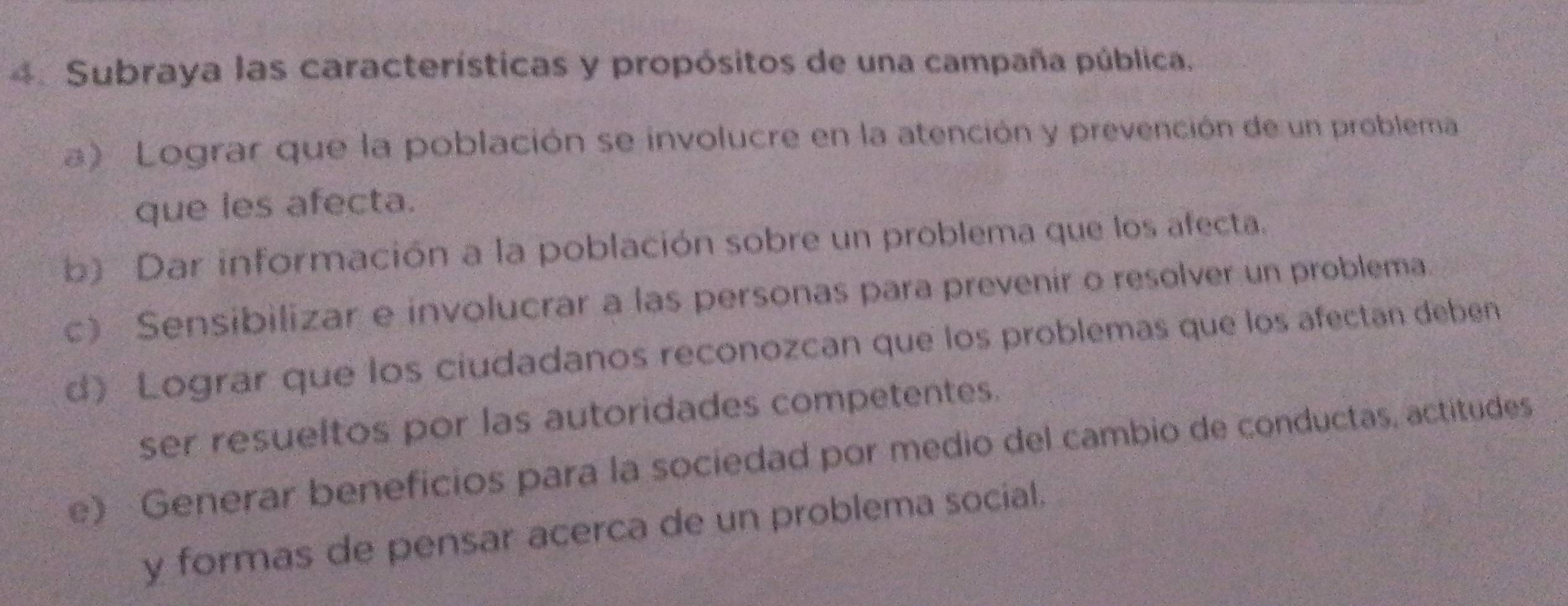 Subraya las características y propósitos de una campaña pública.
a) Lograr que la población se involucre en la atención y prevención de un problema
que les afecta.
b) Dar información a la población sobre un problema que los afecta.
c) Sensibilizar e involucrar a las personas para prevenir o resolver un problema.
d) Lograr que los ciudadanos reconozcan que los problemas que los afectan deben
ser resueltos por las autoridades competentes.
e) Generar beneficios para la sociedad por medio del cambio de conductas, actitudes
y formas de pensar acerca de un problema social.