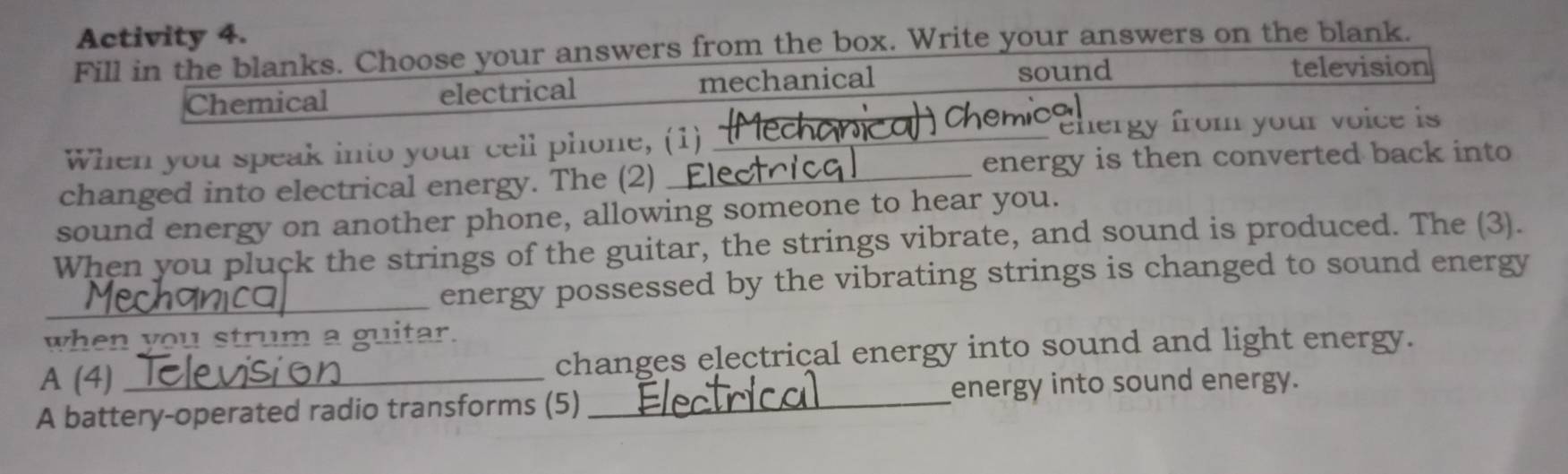 Activity 4.
Fill in the blanks. Choose your answers from the box. Write your answers on the blank.
Chemical electrical mechanical sound
television
chemi
When you speak into your cell phone, (1) __ ehergy from your voice is 
energy is then converted back into
changed into electrical energy. The (2)_
sound energy on another phone, allowing someone to hear you.
When you pluck the strings of the guitar, the strings vibrate, and sound is produced. The (3).
_energy possessed by the vibrating strings is changed to sound energy
when you strum a guitar.
A (4) changes electrical energy into sound and light energy.
A battery-operated radio transforms (5)_ energy into sound energy.