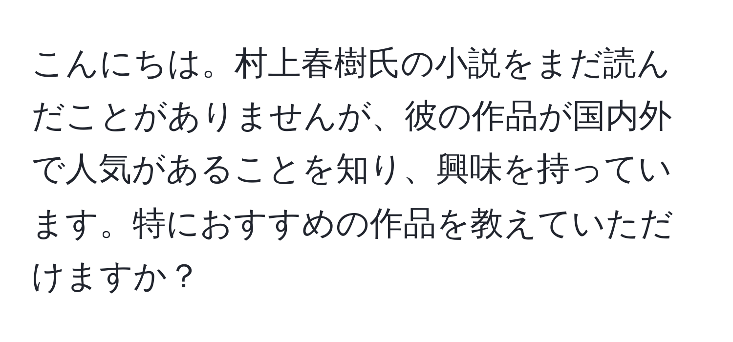 こんにちは。村上春樹氏の小説をまだ読んだことがありませんが、彼の作品が国内外で人気があることを知り、興味を持っています。特におすすめの作品を教えていただけますか？