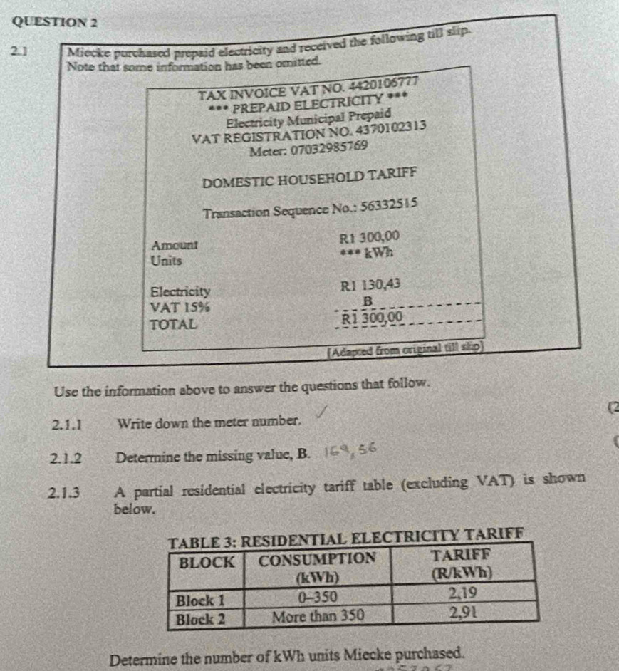 2.1 Miecke purchased prepaid electricity and received the following till slip. 
Note that some information has been omitted. 
TAX INVOICE VAT NO. 4420106777
*** REPAID ELECTRICITY *** 
Electricity Municipal Prepaid 
VAT REGISTRATION NO. 4370102313
Meter: 07032985769
DOMESTIC HOUSEHOLD TARIFF 
Transaction Sequence No.: 56332515
Amount
R1 300,00
Units *** kWh
Electricity R1 130,43
VAT 15%
B 
TOTAL R1 300,00
[Adapted from original till skp 
Use the information above to answer the questions that follow. 
(2 
2.1.1 Write down the meter number. 

2.1.2 Determine the missing value, B. 
2.1.3 A partial residential electricity tariff table (excluding VAT) is shown 
below. 
ITY TARIFF 
Determine the number of kWh units Miecke purchased.