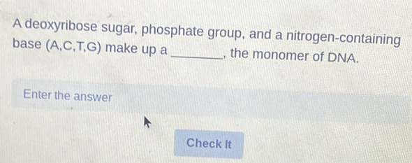 A deoxyribose sugar, phosphate group, and a nitrogen-containing 
base (A,C,T,G) make up a _, the monomer of DNA. 
Enter the answer 
Check It