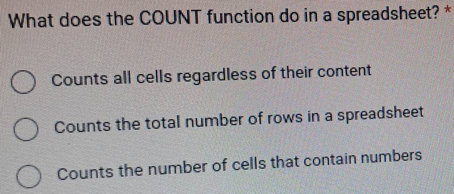 What does the COUNT function do in a spreadsheet? *
Counts all cells regardless of their content
Counts the total number of rows in a spreadsheet
Counts the number of cells that contain numbers