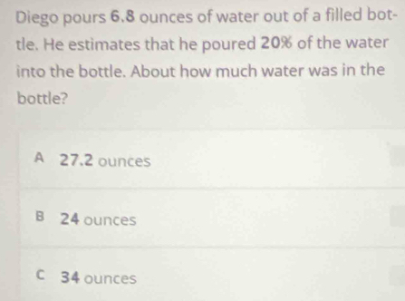 Diego pours 6.8 ounces of water out of a filled bot-
tle. He estimates that he poured 20% of the water
into the bottle. About how much water was in the
bottle?
A 27.2 ounces
B 24 ounces
c 34 ounces