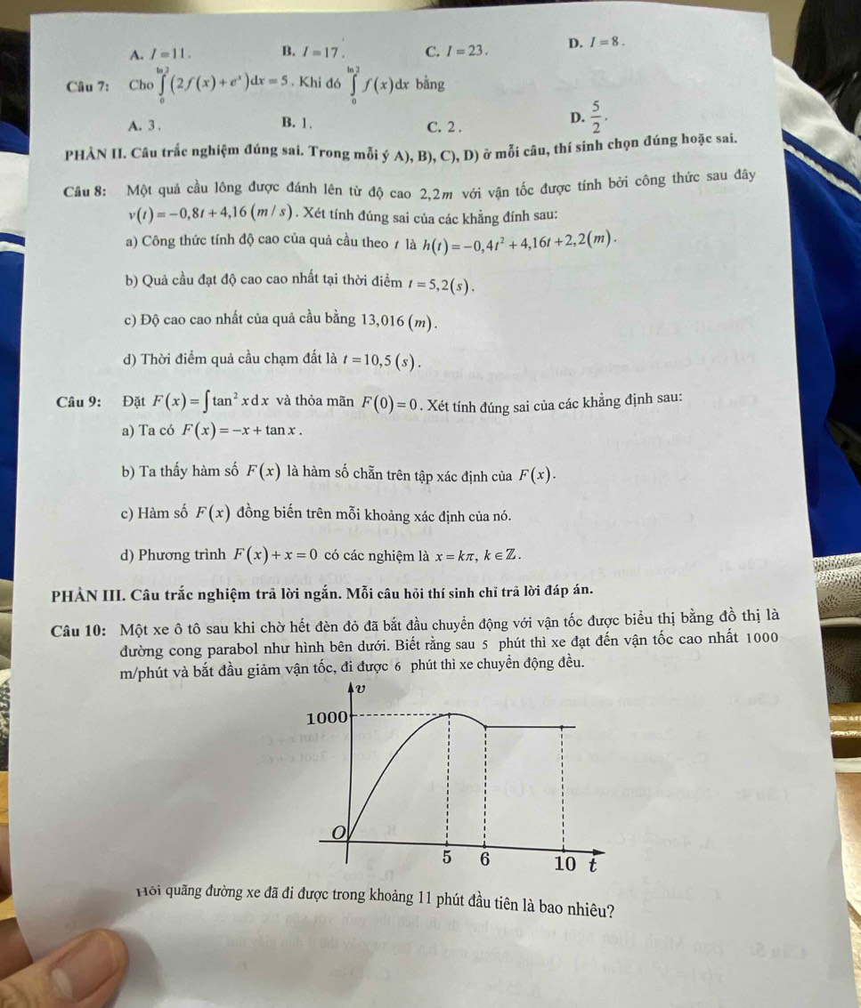 A. I=11. B. I=17. C. I=23. D. I=8.
Câu 7: Cho ∈tlimits _0^((ln 2)(2f(x)+e^x))dx=5. Khi đó ∈tlimits _0^((ln 2)f(x) dx . b ảng
A. 3 . B. 1. C. 2 .
D. frac 5)2.
PHÀN II. Câu trắc nghiệm đúng sai. Trong mỗi ý A), B), C), D) ở mỗi câu, thí sinh chọn đúng hoặc sai.
Cầu 8: Một quả cầu lông được đánh lên từ độ cao 2,2m với vận tốc được tính bởi công thức sau đây
v(t)=-0,8t+4,16(m/s). Xét tính đúng sai của các khẳng đính sau:
a) Công thức tính độ cao của quả cầu theo ≠ là h(t)=-0,4t^2+4,16t+2,2(m).
b) Quả cầu đạt độ cao cao nhất tại thời điểm t=5,2(s).
c) Độ cao cao nhất của quả cầu bằng 13,016 (m).
d) Thời điểm quả cầu chạm đất là t=10,5(s).
Câu 9: Đặt F(x)=∈t tan^2xdx và thỏa mãn F(0)=0. Xét tính đúng sai của các khẳng định sau:
a) Ta có F(x)=-x+tan x.
b) Ta thấy hàm số F(x) là hàm số chẵn trên tập xác định của F(x).
c) Hàm số F(x) đồng biến trên mỗi khoảng xác định của nó.
d) Phương trình F(x)+x=0 có các nghiệm là x=kπ ,k∈ Z.
PHẢN III. Câu trắc nghiệm trả lời ngắn. Mỗi câu hỏi thí sinh chỉ trả lời đáp án.
Câu 10: Một xe ô tô sau khi chờ hết đèn đỏ đã bắt đầu chuyển động với vận tốc được biểu thị bằng đồ thị là
đường cong parabol như hình bên dưới. Biết rằng sau 5 phút thì xe đạt đến vận tốc cao nhất 1000
m/phút và bắt đầu giảm vận tốc, đi được 6 phút thì xe chuyền động đều.
Hồi quãng đường xe đã đi được trong khoảng 11 phút đầu tiên là bao nhiêu?