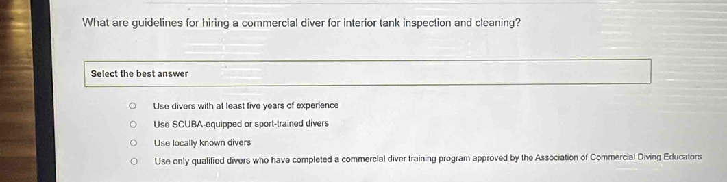 What are guidelines for hiring a commercial diver for interior tank inspection and cleaning?
Select the best answer
Use divers with at least five years of experience
Use SCUBA-equipped or sport-trained divers
Use locally known divers
Use only qualified divers who have completed a commercial diver training program approved by the Association of Commercial Diving Educators