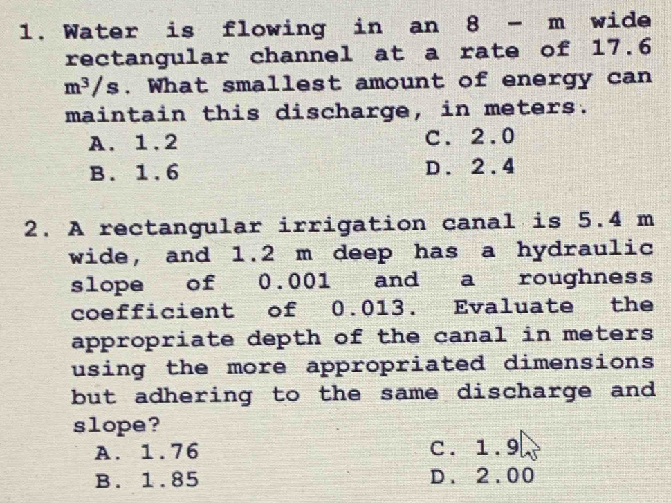 Water is flowing in an 8- m wide
rectangular channel at a rate of 17.6
m^3/s. What smallest amount of energy can
maintain this discharge, in meters.
A. 1.2 C. 2.0
B. 1.6 D. 2.4
2. A rectangular irrigation canal is 5.4 m
wide, and 1.2 m deep has a hydraulic
slope of 0.001 and a roughness
coefficient of 0.013. Evaluate the
appropriate depth of the canal in meters
using the more appropriated dimensions 
but adhering to the same discharge and
slope?
A. 1.76 C. 1.9
B. 1.85 D. 2.00