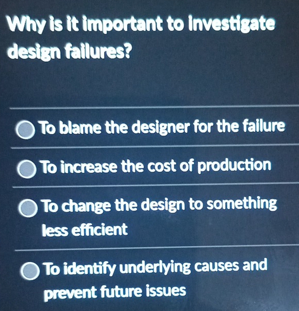 Why is it important to investigate
design failures?
To blame the designer for the failure
To increase the cost of production
To change the design to something
less efficient
To identify underlying causes and
prevent future issues