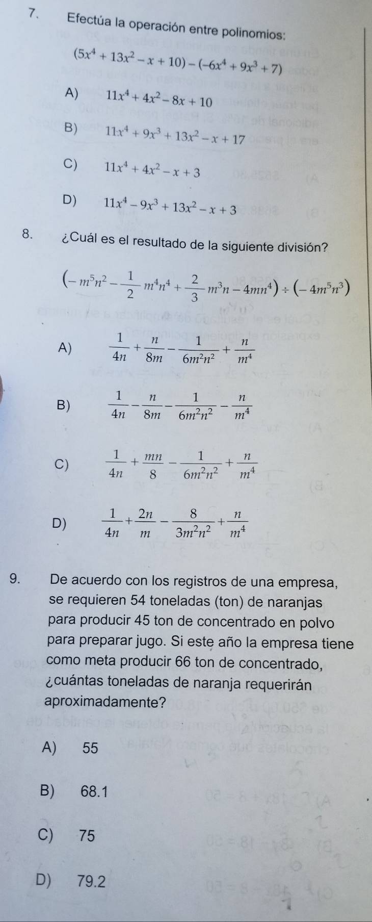 Efectúa la operación entre polinomios:
(5x^4+13x^2-x+10)-(-6x^4+9x^3+7)
A) 11x^4+4x^2-8x+10
B) 11x^4+9x^3+13x^2-x+17
C) 11x^4+4x^2-x+3
D) 11x^4-9x^3+13x^2-x+3
8. ¿Cuál es el resultado de la siguiente división?
(-m^5n^2- 1/2 m^4n^4+ 2/3 m^3n-4mn^4)/ (-4m^5n^3)
A)  1/4n + n/8m - 1/6m^2n^2 + n/m^4 
B)  1/4n - n/8m - 1/6m^2n^2 - n/m^4 
C)  1/4n + mn/8 - 1/6m^2n^2 + n/m^4 
D)  1/4n + 2n/m - 8/3m^2n^2 + n/m^4 
9. De acuerdo con los registros de una empresa,
se requieren 54 toneladas (ton) de naranjas
para producir 45 ton de concentrado en polvo
para preparar jugo. Si este año la empresa tiene
como meta producir 66 ton de concentrado,
¿cuántas toneladas de naranja requerirán
aproximadamente?
A) 55
B) 68.1
C) 75
D) 79.2