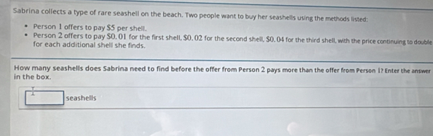 Sabrina collects a type of rare seashell on the beach. Two people want to buy her seashells using the methods listed: 
Person 1 offers to pay $5 per shell. 
Person 2 offers to pay $0. 01 for the first shell, $0. 02 for the second shell, $0. 04 for the third shell, with the price continuing to double 
for each additional shell she finds. 
How many seashells does Sabrina need to find before the offer from Person 2 pays more than the offer from Person 1? Enter the answer 
in the box. 
seashells