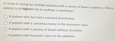 A nurse is caring for multiple patients with a variety of bowel conditions. Which
patient is at highest risk to undergo a colostomy?
A patient who has had a ruptured diverticulum
A patient with a cancerous tumor in the transverse colon
A patient with a portion of bowel without circulation
A patient with traumatic injury to the abdomen