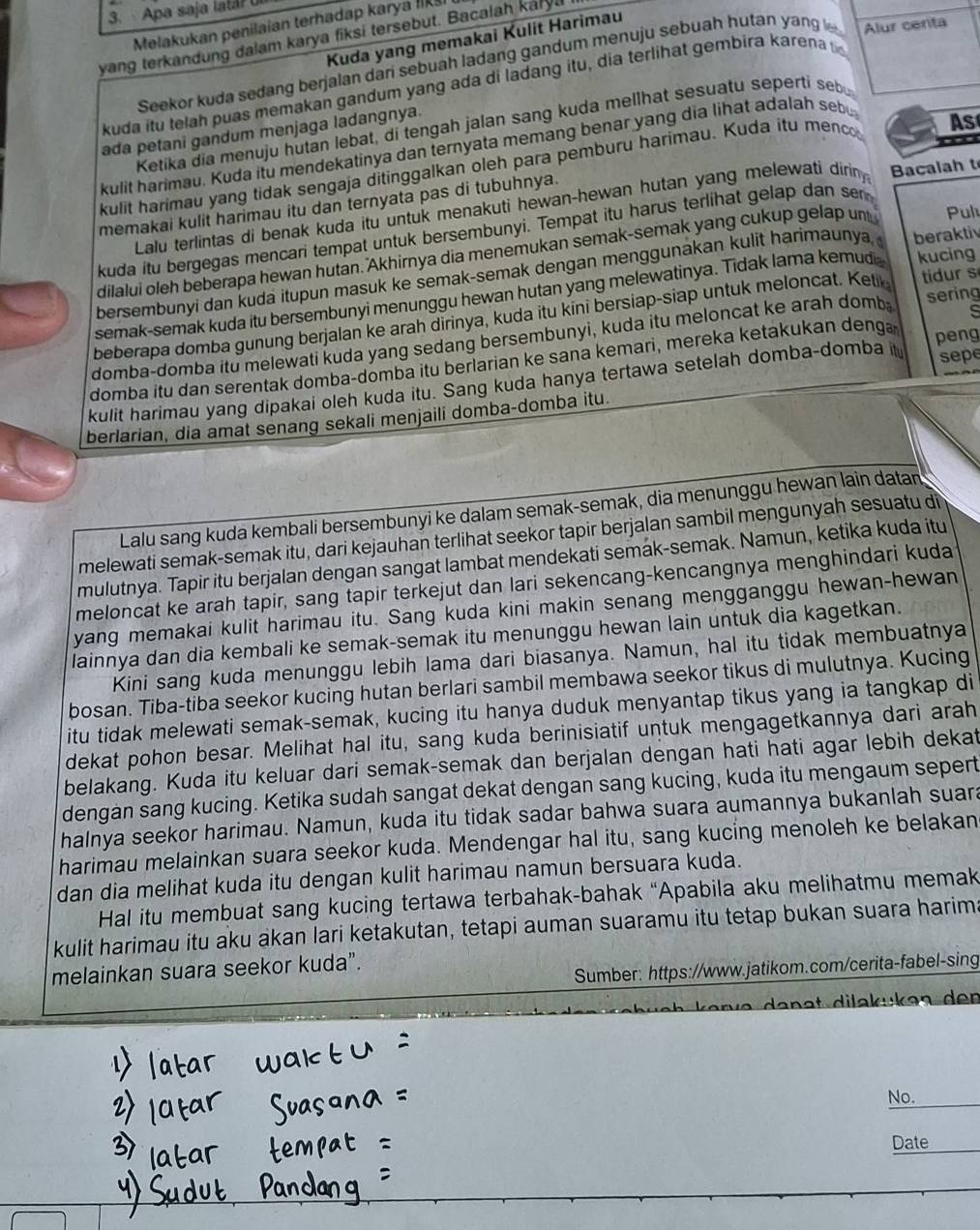 Apa saja lata? U
Melakukan penilaian terhadap karya Iikš
Kuda yang memakai Kulit Harimau
yang terkandung dalam karya fiksi tersebut. Bacalah karyl
Seekor kuda sedang berjalan dari sebuah ladang gandum menuju sebuah hutan yang l Alur centa
kuda itu telah puas memakan gandum yang ada di ladang itu, dia terlihat gembira karena t
Ketika dia menuju hutan lebat, di tengah jalan sang kuda mellhat sesuatu seperti seb
ada petani gandum menjaga ladangnya.
kulit harimau. Kuda itu mendekatinya dan ternyata memang benar yang dia lihat adalah sebu
kulit harimau yang tidak sengaja ditinggalkan oleh para pemburu harimau. Kuda itu menc As
Lalu terlintas di benak kuda itu untuk menakuti hewan-hewan hutan yang melewati diriny Bacalah t
memakai kulit harimau itu dan ternyata pas di tubuhnya.
kuda itu bergegas mencari tempat untuk bersembunyi. Tempat itu harus terlihat gelap dan se
dilalui oleh beberapa hewan hutan. Akhirnya dia menemukan semak-semak yang cukup gelap un Pul
bersembunyi dan kuda itupun masuk ke semak-semak dengan menggunakan kulit harimaunya, beraktiv
semak-semak kuda itu bersembunyi menunggu hewan hutan yang melewatinya. Tidak lama kemudi kucing
beberapa domba gunung berjalan ke arah dirinya, kuda itu kini bersiap-siap untuk meloncat. Ketik
tidur s
domba-domba itu melewati kuda yang sedang bersembunyi, kuda itu meloncat ke arah domb sering
domba itu dan serentak domba-domba itu berlarian ke sana kemari, mereka ketakukan denga peng
kulit harimau yang dipakai oleh kuda itu. Sang kuda hanya tertawa setelah domba-domba it sepe
berlarian, dia amat senang sekali menjaili domba-domba itu.
Lalu sang kuda kembali bersembunyi ke dalam semak-semak, dia menunggu hewan lain datan
melewati semak-semak itu, dari kejauhan terlihat seekor tapir berjalan sambil mengunyah sesuatu di
mulutnya. Tapir itu berjalan dengan sangat lambat mendekati semak-semak. Namun, ketika kuda itu
meloncat ke arah tapir, sang tapir terkejut dan lari sekencang-kencangnya menghindari kuda
yang memakai kulit harimau itu. Sang kuda kini makin senang mengganggu hewan-hewan
lainnya dan dia kembali ke semak-semak itu menunggu hewan lain untuk dia kagetkan.
Kini sang kuda menunggu lebih lama dari biasanya. Namun, hal itu tidak membuatnya
bosan. Tiba-tiba seekor kucing hutan berlari sambil membawa seekor tikus di mulutnya. Kucing
itu tidak melewati semak-semak, kucing itu hanya duduk menyantap tikus yang ia tangkap di
dekat pohon besar. Melihat hal itu, sang kuda berinisiatif untuk mengagetkannya dari arah
belakang. Kuda itu keluar dari semak-semak dan berjalan dengan hati hati agar lebih dekat
dengan sang kucing. Ketika sudah sangat dekat dengan sang kucing, kuda itu mengaum sepert
halnya seekor harimau. Namun, kuda itu tidak sadar bahwa suara aumannya bukanlah suara
harimau melainkan suara seekor kuda. Mendengar hal itu, sang kucing menoleh ke belakan
dan dia melihat kuda itu dengan kulit harimau namun bersuara kuda.
Hal itu membuat sang kucing tertawa terbahak-bahak “Apabila aku melihatmu memak
kulit harimau itu aku akan lari ketakutan, tetapi auman suaramu itu tetap bukan suara harima
Sumber: https://www.jatikom.com/cerita-fabel-sing
melainkan suara seekor kuda”.
No._
Date_