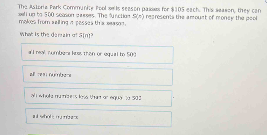 The Astoria Park Community Pool sells season passes for $105 each. This season, they can
sell up to 500 season passes. The function S(n) represents the amount of money the pool
makes from selling n passes this season.
What is the domain of S(n) ?
all real numbers less than or equal to 500
all real numbers
all whole numbers less than or equal to 500
all whole numbers