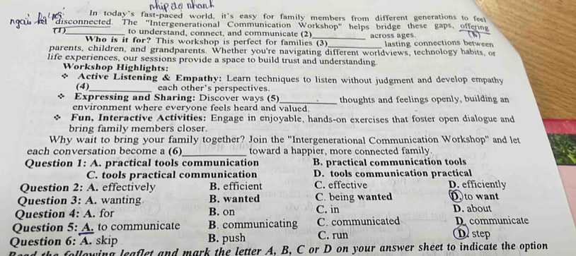 In today's fast-paced world, it's easy for family members from different generations to feel
"disconnected. The "Intergenerational Communication Workshop" helps bridge these gaps, offering (h)
(1) to understand, connect, and communicate (2)_ across ages.
Who is it for? This workshop is perfect for families (3)_ lasting connections betwee
parents, children, and grandparents. Whether you're navigating different worldviews, technology habits, or
life experiences, our sessions provide a space to build trust and understanding.
Workshop Highlights:
* Active Listening & Empathy: Learn techniques to listen without judgment and develop empathy
(4)_ each other's perspectives.
Expressing and Sharing: Discover ways (5)
environment where everyone feels heard and valued. thoughts and feelings openly, building an
Fun, Interactive Activities: Engage in enjoyable, hands-on exercises that foster open dialogue and
bring family members closer.
Why wait to bring your family together? Join the ''Intergenerational Communication Workshop'' and let
each conversation become a (6)_ toward a happier, more connected family.
Question 1: A. practical tools communication B. practical communication tools
C. tools practical communication D. tools communication practical
Question 2:A . effectively B. efficient C. effective D. efficiently
Question 3:A . wanting B. wanted C. being wanted D. to want
Question 4:A . for B. on C. in D. about
Question 5:A . to communicate B. communicating C. communicated D communicate
Question 6: A. skip B. push C. run Distep
the following leaflet and mark the letter A. B. C or D on your answer sheet to indicate the option