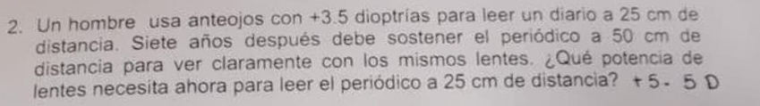 Un hombre usa anteojos con +3.5 dioptrías para leer un diario a 25 cm de 
distancia. Siete años después debe sostener el periódico a 50 cm de 
distancia para ver claramente con los mismos lentes. ¿Qué potencia de 
lentes necesita ahora para leer el periódico a 25 cm de distancia? +5 - 5 D